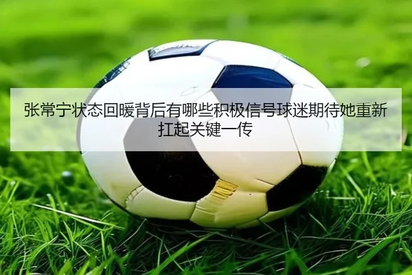 张常宁状态回暖背后有哪些积极信号球迷期待她重新扛起关键一传 - kaiyun