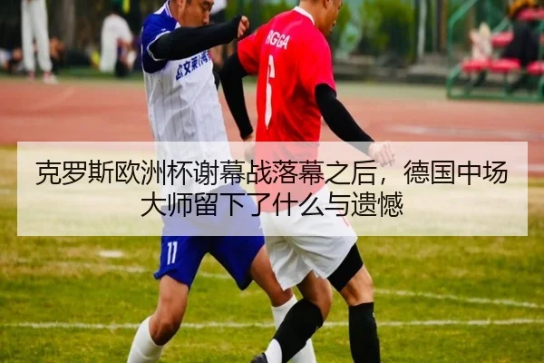 克罗斯欧洲杯谢幕战落幕之后，德国中场大师留下了什么与遗憾